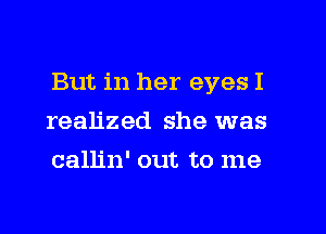 But in her eyes I

realized she was
callin' out to me