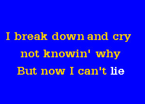 I break down and cry
not knowin' why
But now I can't lie