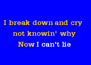 I break down and cry
not knowin' why
NowI can't lie