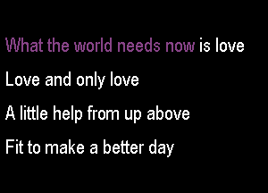 What the world needs now is love
Love and only love

A little help from up above

Fit to make a better day