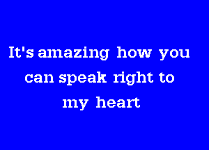 It's amazing how you

can speak right to
my heart