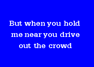 But when you hold
me near you drive
out the crowd