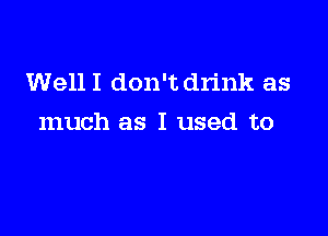 Well I don't drink as

much as I used to