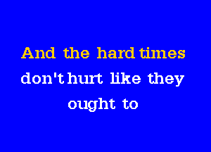 And the hard times

don't hurt like they
ought to