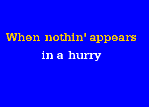 When nothin' appears

in a hurry