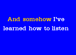 And somehow I've

learned how to listen