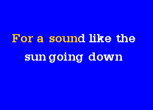 For a sound like the

sun going down