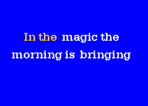 In the magic the

morning is bringing