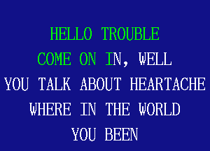 HELLO TROUBLE
COME ON IN, WELL
YOU TALK ABOUT HEARTACHE
WHERE IN THE WORLD
YOU BEEN