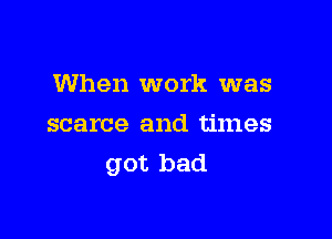 When work was

scarce and times
got bad