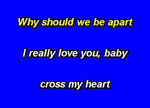 Why should we be apart

Ireally love you, baby

cross my heart