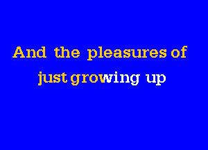And the pleasures of

just growing up