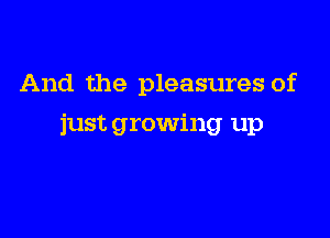 And the pleasures of

just growing up