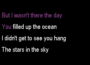 But I wasn't there the day

You filled up the ocean

I didn't get to see you hang

The stars in the sky