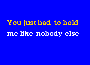 You just had to hold

me like nobody7 else