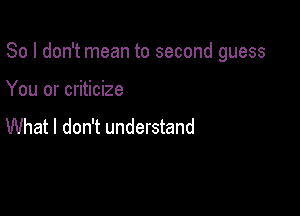 So I don't mean to second guess

You or criticize

What I don't understand