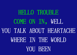 HELLO TROUBLE
COME ON IN, WELL
YOU TALK ABOUT HEARTACHE
WHERE IN THE WORLD
YOU BEEN