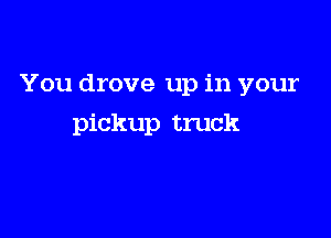 You drove up in your

pickup truck