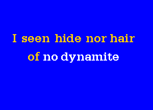 I seen hide nor hair

of no dynamite