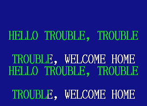 HELLO TROUBLE, TROUBLE

TROUBLE, WELCOME HOME
HELLO TROUBLE, TROUBLE

TROUBLE, WELCOME HOME