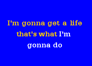 I'm gonna get a life

that's what I'm

gonna do