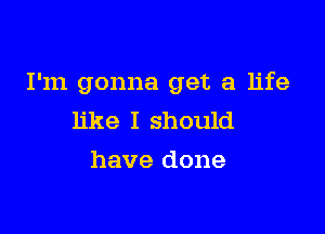 I'm gonna get a life

like I should
have done