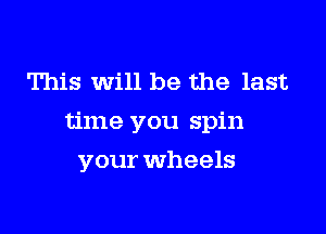 This Will be the last

time you spin

your wheels