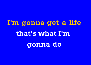 I'm gonna get a life

that's what I'm

gonna do