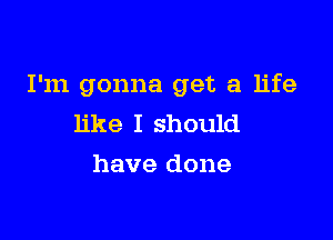 I'm gonna get a life

like I should
have done