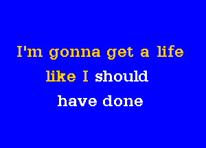 I'm gonna get a life

like I should
have done