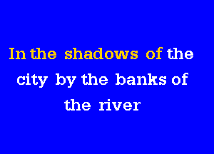 In the shadows of the
city by the banks of
the river