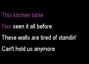 This kitchen table
Has seen it all before

These walls are tired of standin'

Can't hold us anymore