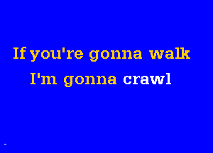 If you're gonna walk

I'm gonna crawl