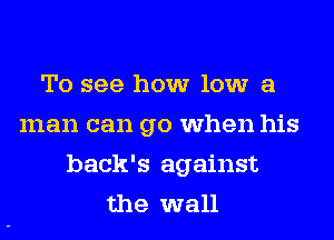 To see how low a
man can go when his
back's against
the wall