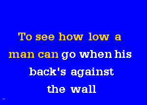 To see how low a
man can go when his
back's against
the wall