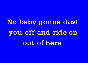 No baby gonna dust

you off and ride on

out of here