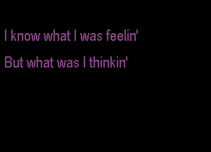 I know what I was feelin'

But what was I thinkin'