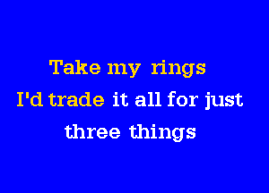 Take my rings

I'd trade it all for just
three things