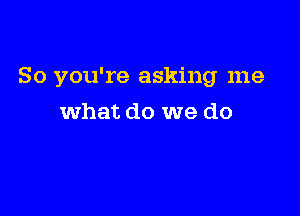 So you're asking me

what do we do