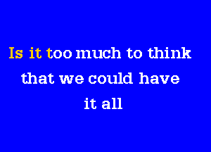 Is it too much to think
that we could have
it all