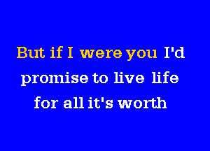 But if I were you I'd
promise to live life
for all it's worth
