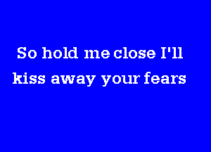 So hold me close I'll

kiss away your fears