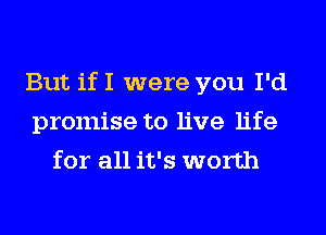 But if I were you I'd
promise to live life
for all it's worth