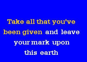 Take all that you've
been given and leave
yourmark upon
this earth