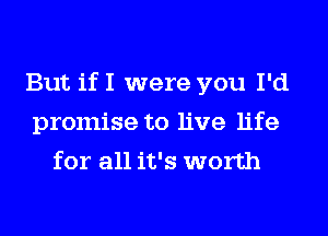 But if I were you I'd
promise to live life
for all it's worth