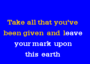 Take all that you've
been given and leave
yourmark upon
this earth