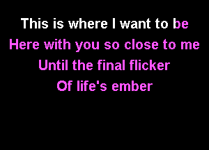 This is where I want to be
Here with you so close to me
Until the final flicker

0f life's ember