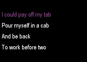 I could pay off my tab

Pour myself in a cab
And be back

To work before two