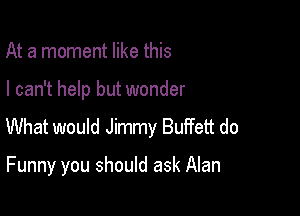At a moment like this

I can't help but wonder

What would Jimmy Buffett do

Funny you should ask Alan