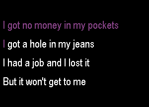 I got no money in my pockets

I got a hole in my jeans
lhad a job and I lost it

But it won't get to me